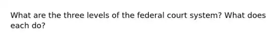 What are the three levels of the federal court system? What does each do?