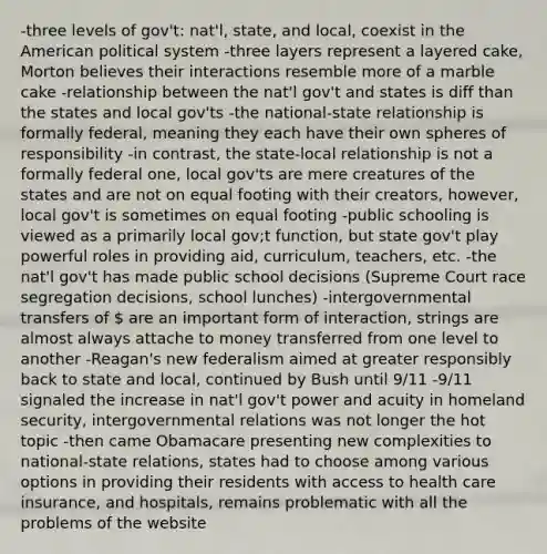 -three levels of gov't: nat'l, state, and local, coexist in the American political system -three layers represent a layered cake, Morton believes their interactions resemble more of a marble cake -relationship between the nat'l gov't and states is diff than the states and local gov'ts -the national-state relationship is formally federal, meaning they each have their own spheres of responsibility -in contrast, the state-local relationship is not a formally federal one, local gov'ts are mere creatures of the states and are not on equal footing with their creators, however, local gov't is sometimes on equal footing -public schooling is viewed as a primarily local gov;t function, but state gov't play powerful roles in providing aid, curriculum, teachers, etc. -the nat'l gov't has made public school decisions (Supreme Court race segregation decisions, school lunches) -intergovernmental transfers of  are an important form of interaction, strings are almost always attache to money transferred from one level to another -Reagan's new federalism aimed at greater responsibly back to state and local, continued by Bush until 9/11 -9/11 signaled the increase in nat'l gov't power and acuity in homeland security, intergovernmental relations was not longer the hot topic -then came Obamacare presenting new complexities to national-state relations, states had to choose among various options in providing their residents with access to health care insurance, and hospitals, remains problematic with all the problems of the website