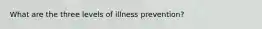 What are the three levels of illness prevention?