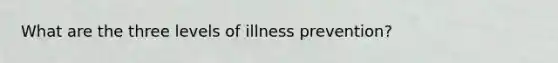 What are the three levels of illness prevention?