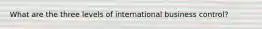 What are the three levels of international business control?