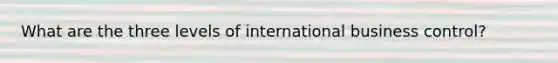 What are the three levels of international business control?