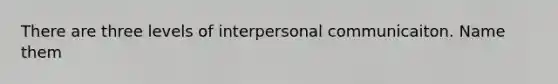 There are three levels of interpersonal communicaiton. Name them