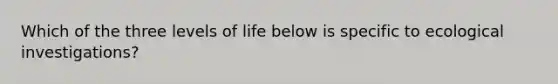 Which of the three levels of life below is specific to ecological investigations?