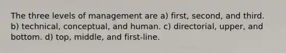 The three levels of management are a) first, second, and third. b) technical, conceptual, and human. c) directorial, upper, and bottom. d) top, middle, and first-line.