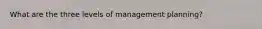 What are the three levels of management planning?