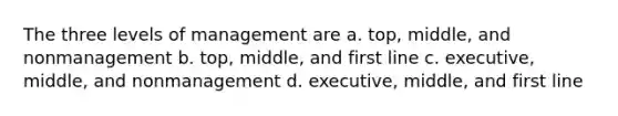 The three levels of management are a. top, middle, and nonmanagement b. top, middle, and first line c. executive, middle, and nonmanagement d. executive, middle, and first line