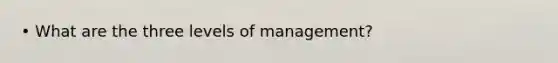 • What are the three levels of management?