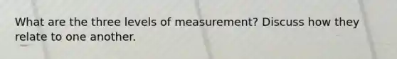 What are the three levels of measurement? Discuss how they relate to one another.