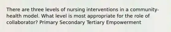 There are three levels of nursing interventions in a community-health model. What level is most appropriate for the role of collaborator? Primary Secondary Tertiary Empowerment