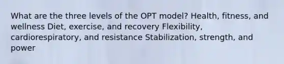 What are the three levels of the OPT model? Health, fitness, and wellness Diet, exercise, and recovery Flexibility, cardiorespiratory, and resistance Stabilization, strength, and power