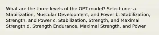 What are the three levels of the OPT model? Select one: a. Stabilization, Muscular Development, and Power b. Stabilization, Strength, and Power c. Stabilization, Strength, and Maximal Strength d. Strength Endurance, Maximal Strength, and Power