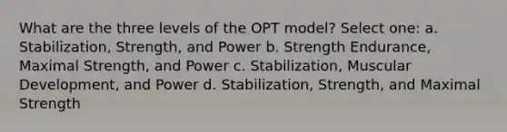 What are the three levels of the OPT model? Select one: a. Stabilization, Strength, and Power b. Strength Endurance, Maximal Strength, and Power c. Stabilization, Muscular Development, and Power d. Stabilization, Strength, and Maximal Strength