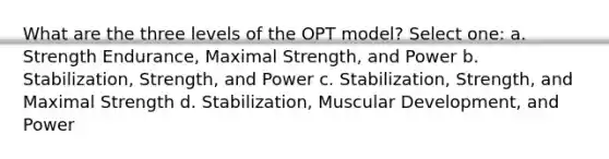 What are the three levels of the OPT model? Select one: a. Strength Endurance, Maximal Strength, and Power b. Stabilization, Strength, and Power c. Stabilization, Strength, and Maximal Strength d. Stabilization, Muscular Development, and Power