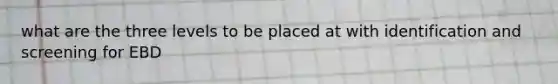 what are the three levels to be placed at with identification and screening for EBD