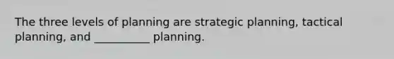 The three levels of planning are strategic planning, tactical planning, and __________ planning.