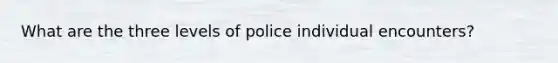 What are the three levels of police individual encounters?