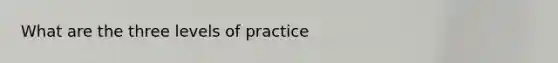 What are the three levels of practice