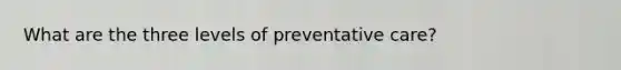 What are the three levels of preventative care?