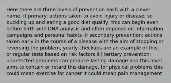 Here there are three levels of prevention each with a clever name. i) primary: actions taken to avoid injury or disease, so buckling up and eating a good diet qualify, this can begin even before birth with DNA analysis and often depends on information campaigns and personal habits ii) secondary prevention: actions taken early in the course of a disease with the aim of stopping or reversing the problem, yearly checkups are an example of this, or regular tests based on risk factors iii) tertiary prevention: undetected problems can produce lasting damage and this level aims to contain or retard this damage, for physical problems this could mean exercise for cancer it could mean pain management