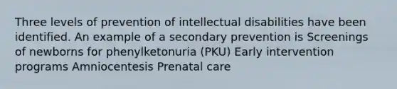 Three levels of prevention of intellectual disabilities have been identified. An example of a secondary prevention is Screenings of newborns for phenylketonuria (PKU) Early intervention programs Amniocentesis Prenatal care