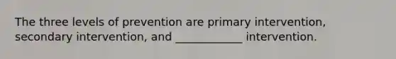 The three levels of prevention are primary intervention, secondary intervention, and ____________ intervention.