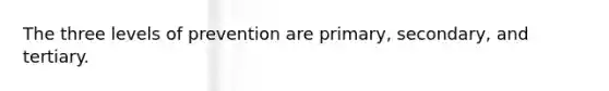 The three levels of prevention are primary, secondary, and tertiary.