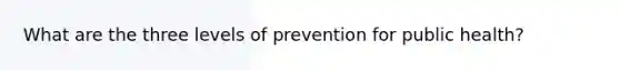 What are the three levels of prevention for public health?