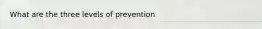 What are the three levels of prevention