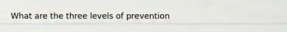 What are the three levels of prevention