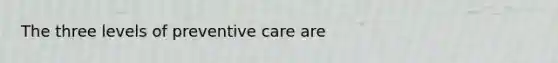 The three levels of preventive care are