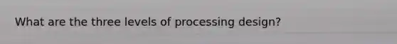 What are the three levels of processing design?