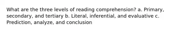 What are the three levels of reading comprehension? a. Primary, secondary, and tertiary b. Literal, inferential, and evaluative c. Prediction, analyze, and conclusion