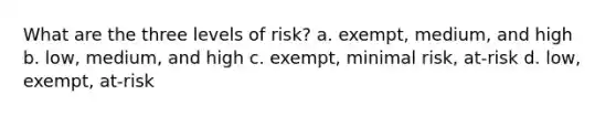 What are the three levels of risk? a. exempt, medium, and high b. low, medium, and high c. exempt, minimal risk, at-risk d. low, exempt, at-risk