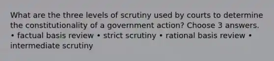 What are the three levels of scrutiny used by courts to determine the constitutionality of a government action? Choose 3 answers. • factual basis review • strict scrutiny • rational basis review • intermediate scrutiny