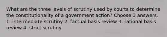 What are the three levels of scrutiny used by courts to determine the constitutionality of a government action? Choose 3 answers. 1. intermediate scrutiny 2. factual basis review 3. rational basis review 4. strict scrutiny