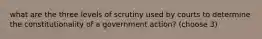 what are the three levels of scrutiny used by courts to determine the constitutionality of a government action? (choose 3)