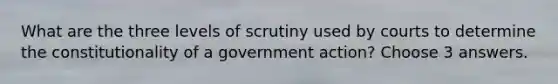 What are the three levels of scrutiny used by courts to determine the constitutionality of a government action? Choose 3 answers.