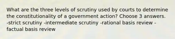 What are the three levels of scrutiny used by courts to determine the constitutionality of a government action? Choose 3 answers. -strict scrutiny -intermediate scrutiny -rational basis review -factual basis review