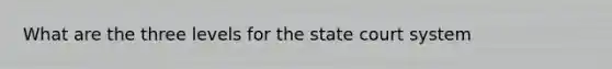 What are the three levels for the state court system