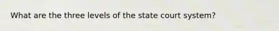 What are the three levels of the state court system?