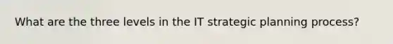 What are the three levels in the IT strategic planning process?