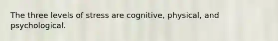 The three levels of stress are cognitive, physical, and psychological.