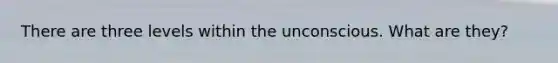 There are three levels within the unconscious. What are they?