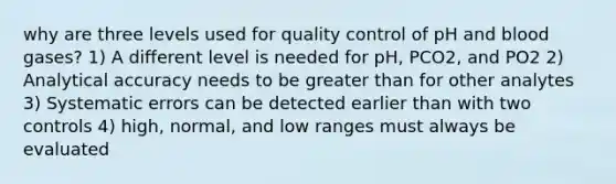 why are three levels used for quality control of pH and blood gases? 1) A different level is needed for pH, PCO2, and PO2 2) Analytical accuracy needs to be greater than for other analytes 3) Systematic errors can be detected earlier than with two controls 4) high, normal, and low ranges must always be evaluated