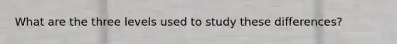 What are the three levels used to study these differences?