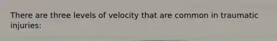 There are three levels of velocity that are common in traumatic injuries: