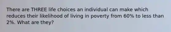 There are THREE life choices an individual can make which reduces their likelihood of living in poverty from 60% to <a href='https://www.questionai.com/knowledge/k7BtlYpAMX-less-than' class='anchor-knowledge'>less than</a> 2%. What are they?