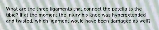 What are the three ligaments that connect the patella to the tibia? If at the moment the injury his knee was hyperextended and twisted, which ligament would have been damaged as well?