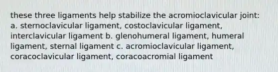 these three ligaments help stabilize the acromioclavicular joint: a. sternoclavicular ligament, costoclavicular ligament, interclavicular ligament b. glenohumeral ligament, humeral ligament, sternal ligament c. acromioclavicular ligament, coracoclavicular ligament, coracoacromial ligament